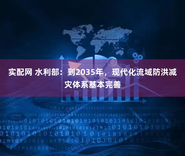 实配网 水利部：到2035年，现代化流域防洪减灾体系基本完善