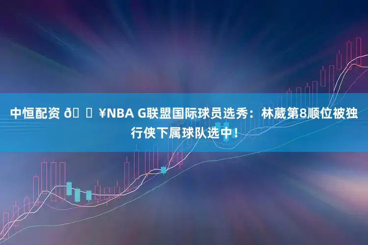 中恒配资 💥NBA G联盟国际球员选秀：林葳第8顺位被独行侠下属球队选中！