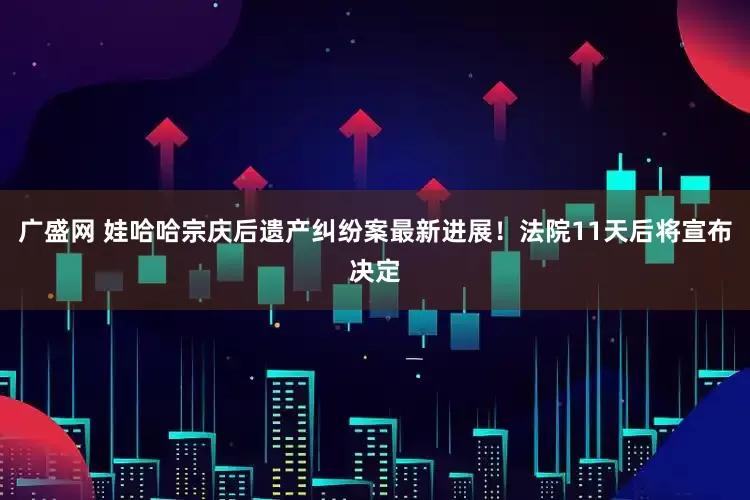 广盛网 娃哈哈宗庆后遗产纠纷案最新进展！法院11天后将宣布决定