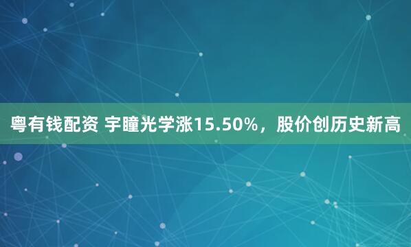 粤有钱配资 宇瞳光学涨15.50%，股价创历史新高