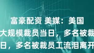 富豪配资 美媒：美国务院启动大规模裁员当日，多名被裁员工流泪离开