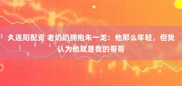 久连阳配资 老奶奶拥抱朱一龙：他那么年轻，但我认为他就是我的哥哥