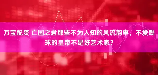 万宝配资 亡国之君那些不为人知的风流韵事，不爱踢球的皇帝不是好艺术家？