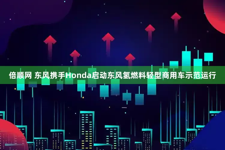 倍顺网 东风携手Honda启动东风氢燃料轻型商用车示范运行