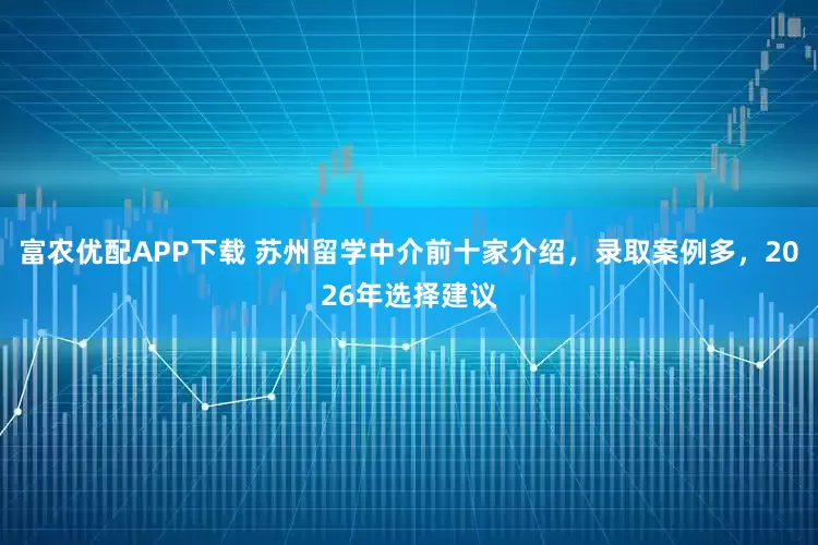 富农优配APP下载 苏州留学中介前十家介绍，录取案例多，2026年选择建议