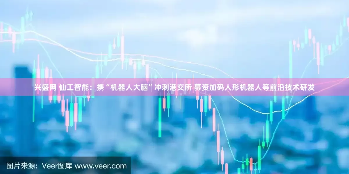 兴盛网 仙工智能：携“机器人大脑”冲刺港交所 募资加码人形机器人等前沿技术研发