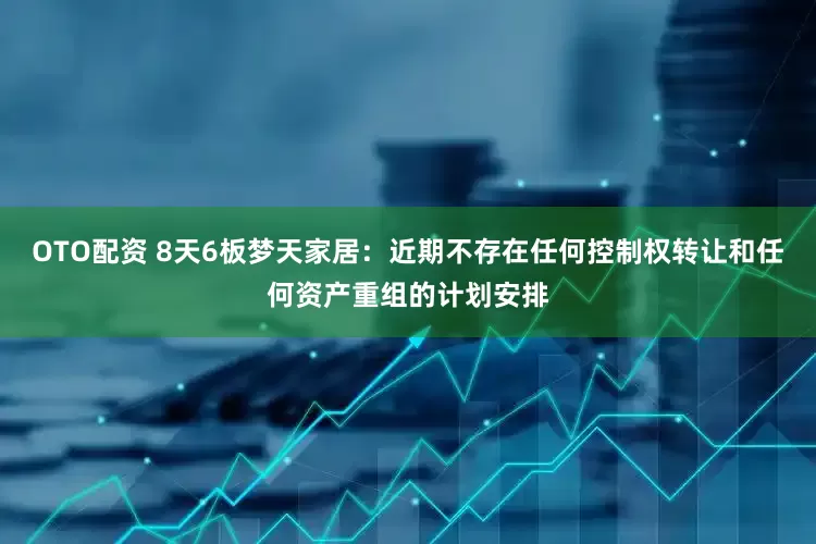 OTO配资 8天6板梦天家居：近期不存在任何控制权转让和任何资产重组的计划安排